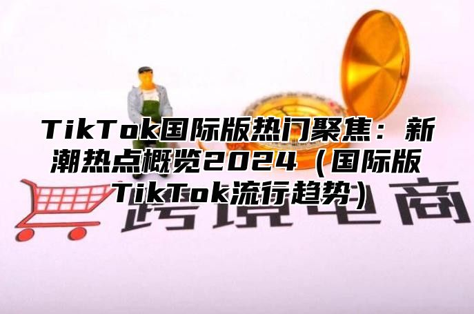 TikTok国际版热门聚焦：新潮热点概览2025国际版TikTok流行趋势