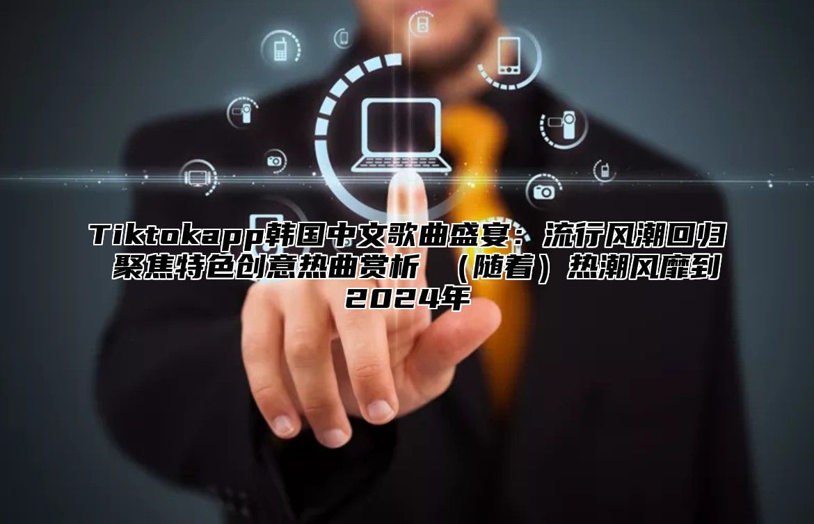 Tiktokapp韩国中文歌曲盛宴：流行风潮回归 聚焦特色创意热曲赏析 随着热潮风靡到2025年
