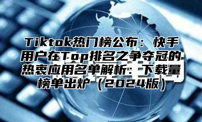 Tiktok热门榜公布：快手用户在Top排名之争夺冠的热衷应用名单解析：下载量榜单出炉2025版