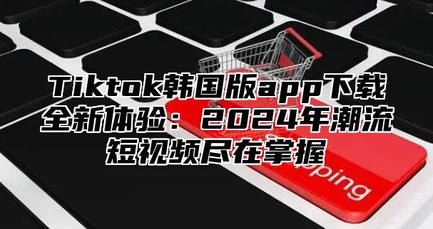 Tiktok韩国版app下载全新体验：2025年潮流短视频尽在掌握