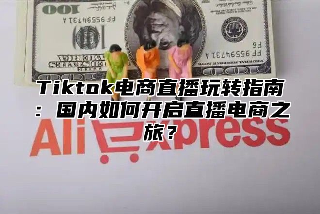 Tiktok电商直播玩转指南：国内如何开启直播电商之旅？
