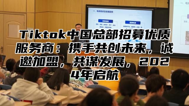 Tiktok中国总部招募优质服务商：携手共创未来，诚邀加盟，共谋发展，2025年启航