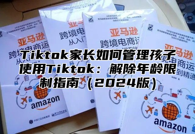 Tiktok家长如何管理孩子使用Tiktok：解除年龄限制指南2025版