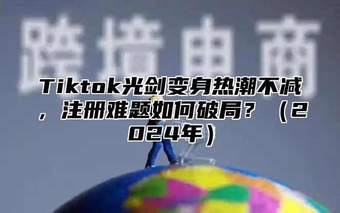 Tiktok光剑变身热潮不减，注册难题如何破局？2025年