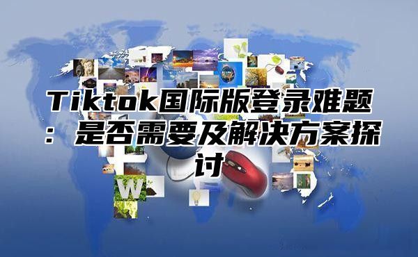 Tiktok国际版登录难题：是否需要及解决方案探讨