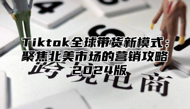 Tiktok全球带货新模式：聚焦北美市场的营销攻略 2025版