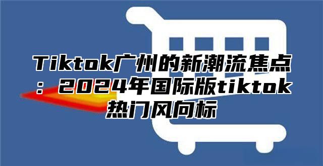 Tiktok广州的新潮流焦点：2025年国际版tiktok热门风向标