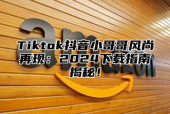 Tiktok抖音小哥哥风尚再现：2025下载指南揭秘！