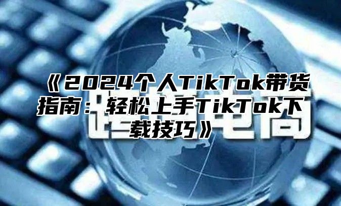2025个人TikTok带货指南：轻松上手TikTok下载技巧