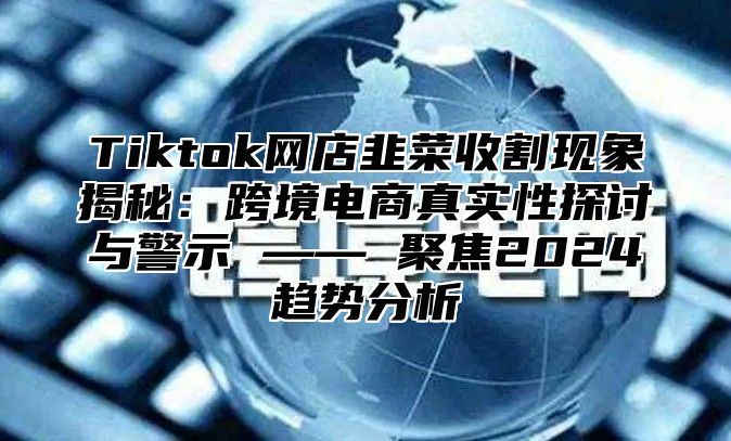 Tiktok网店韭菜收割现象揭秘：跨境电商真实性探讨与警示 —— 聚焦2025趋势分析