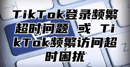 TikTok登录频繁超时问题 或 TikTok频繁访问超时困扰