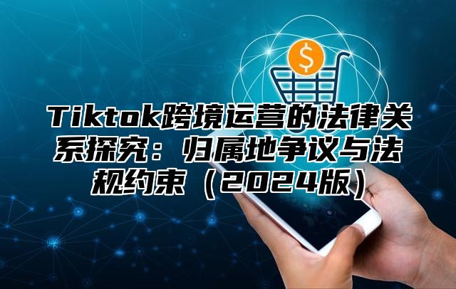 Tiktok跨境运营的法律关系探究：归属地争议与法规约束2025版
