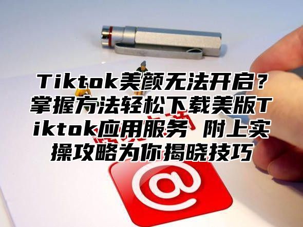 Tiktok美颜无法开启？掌握方法轻松下载美版Tiktok应用服务 附上实操攻略为你揭晓技巧