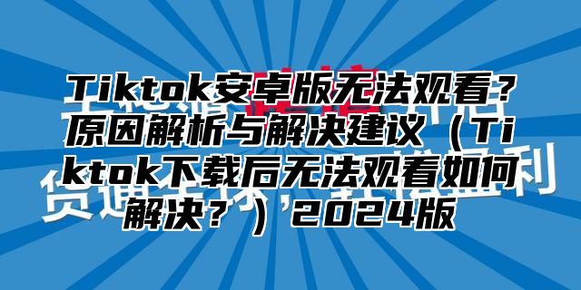 Tiktok安卓版无法观看？原因解析与解决建议Tiktok下载后无法观看如何解决？2025版
