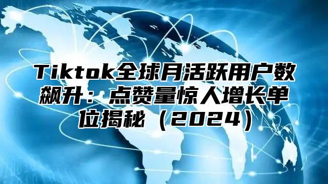 Tiktok全球月活跃用户数飙升：点赞量惊人增长单位揭秘2025