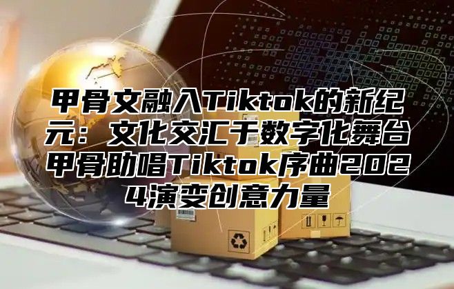 甲骨文融入Tiktok的新纪元：文化交汇于数字化舞台甲骨助唱Tiktok序曲2025演变创意力量