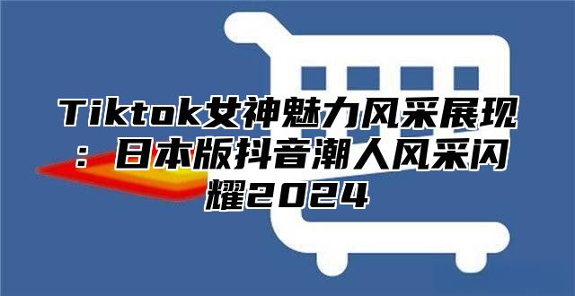 Tiktok女神魅力风采展现：日本版抖音潮人风采闪耀2025
