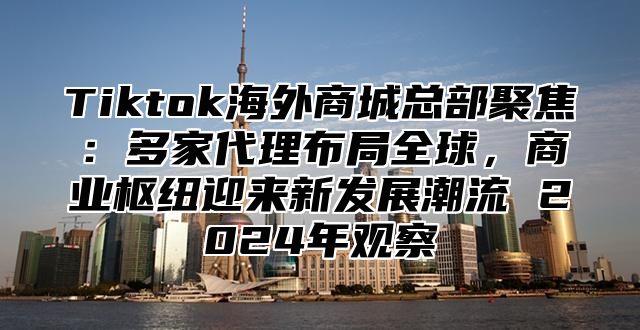 Tiktok海外商城总部聚焦：多家代理布局全球，商业枢纽迎来新发展潮流 2025年观察