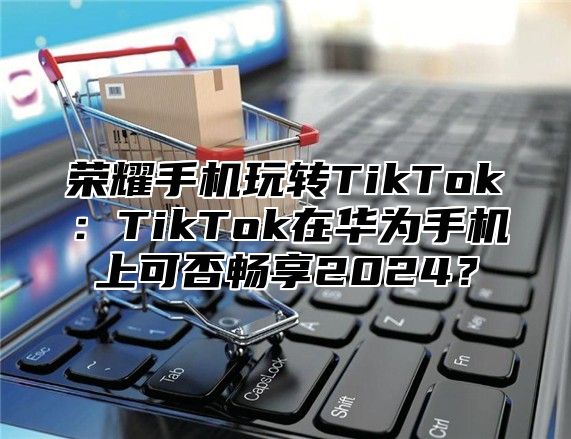 荣耀手机玩转TikTok：TikTok在华为手机上可否畅享2025？