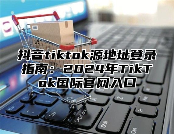 抖音tiktok源地址登录指南：2025年TikTok国际官网入口