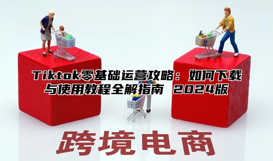 Tiktok零基础运营攻略：如何下载与使用教程全解指南 2025版