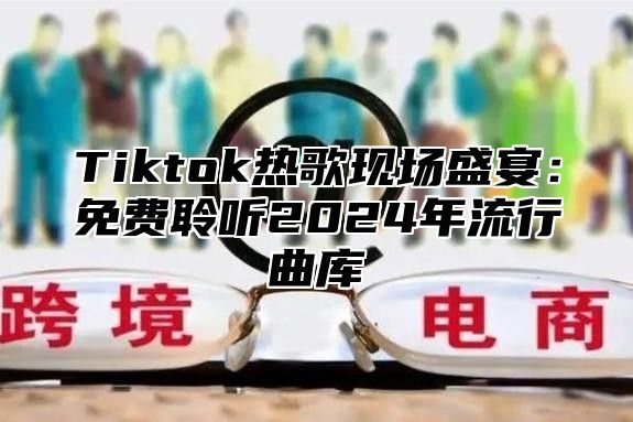 Tiktok热歌现场盛宴：免费聆听2025年流行曲库