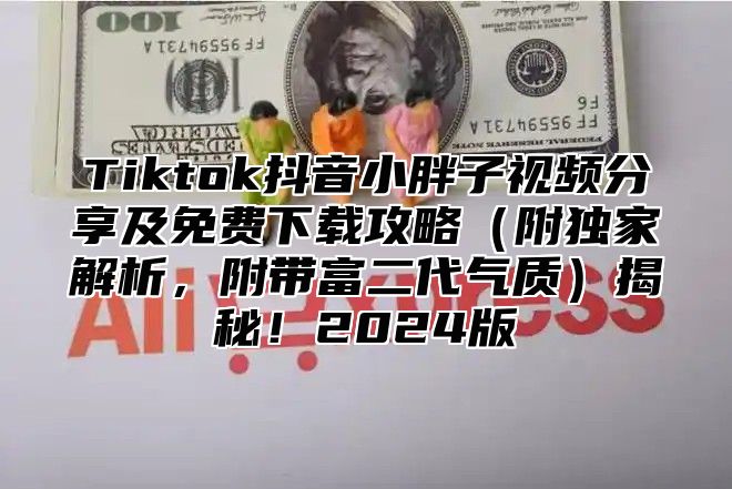 Tiktok抖音小胖子视频分享及免费下载攻略附独家解析，附带富二代气质揭秘！2025版