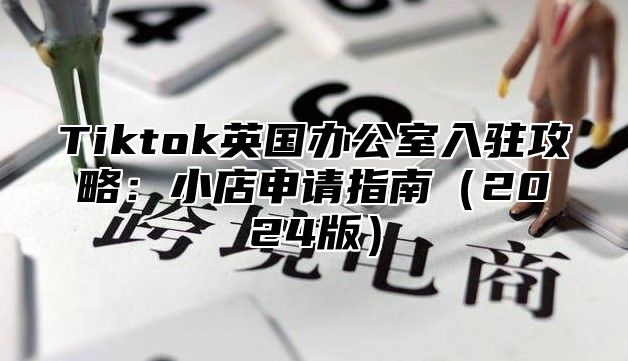 Tiktok英国办公室入驻攻略：小店申请指南2025版