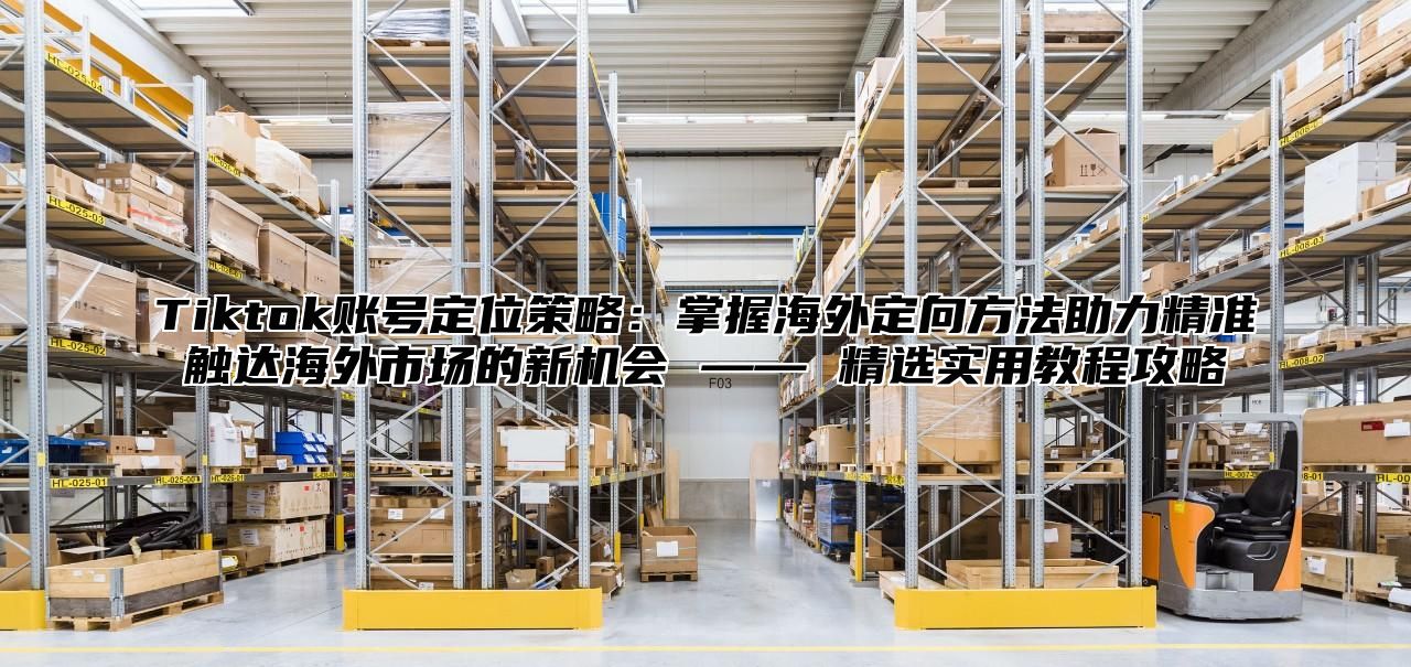 Tiktok账号定位策略：掌握海外定向方法助力精准触达海外市场的新机会 —— 精选实用教程攻略