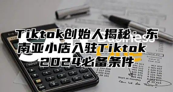 Tiktok创始人揭秘：东南亚小店入驻Tiktok 2025必备条件
