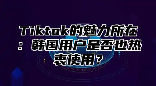 Tiktok的魅力所在：韩国用户是否也热衷使用？