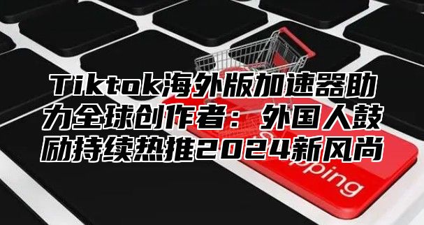 Tiktok海外版加速器助力全球创作者：外国人鼓励持续热推2025新风尚