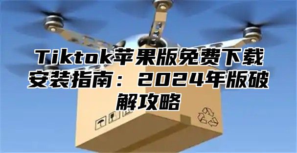 Tiktok苹果版免费下载安装指南：2025年版破解攻略