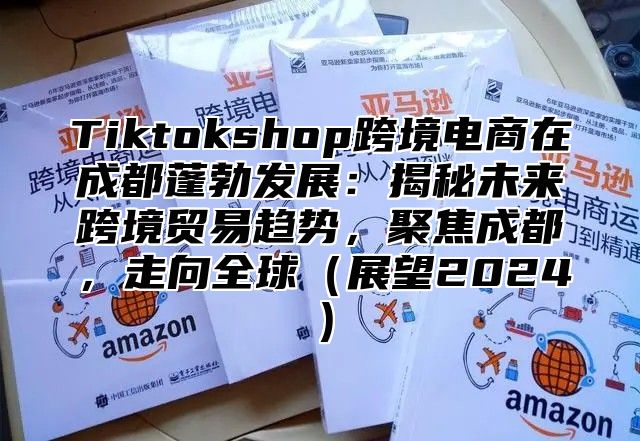 Tiktokshop跨境电商在成都蓬勃发展：揭秘未来跨境贸易趋势，聚焦成都，走向全球展望2025