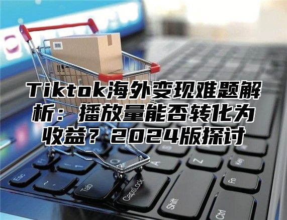 Tiktok海外变现难题解析：播放量能否转化为收益？2025版探讨