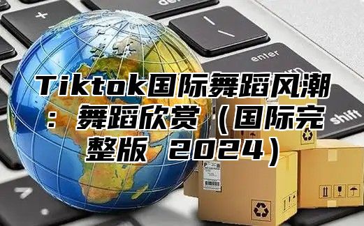 Tiktok国际舞蹈风潮：舞蹈欣赏国际完整版 2025