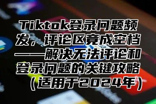 Tiktok登录问题频发，评论区竟成空档——解决无法评论和登录问题的关键攻略适用于2025年