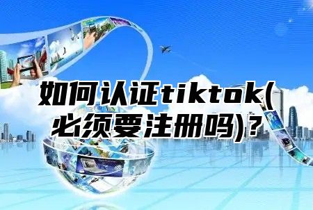 如何认证tiktok(必须要注册吗)？