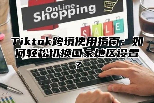 Tiktok跨境使用指南：如何轻松切换国家地区设置？