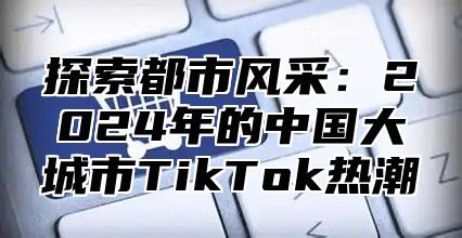 探索都市风采：2025年的中国大城市TikTok热潮