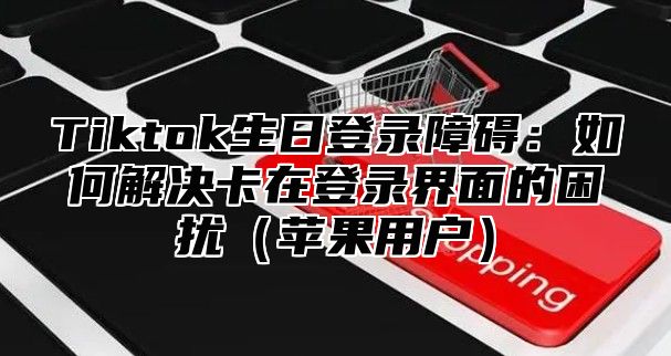Tiktok生日登录障碍：如何解决卡在登录界面的困扰苹果用户
