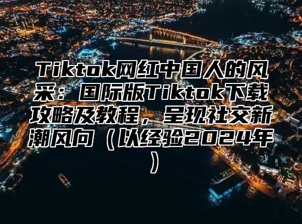 Tiktok网红中国人的风采：国际版Tiktok下载攻略及教程，呈现社交新潮风向以经验2025年