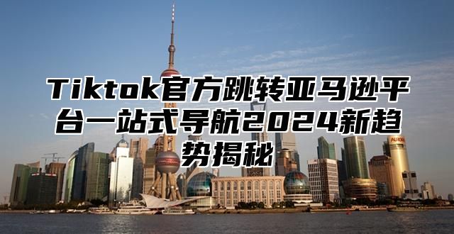 Tiktok官方跳转亚马逊平台一站式导航2025新趋势揭秘