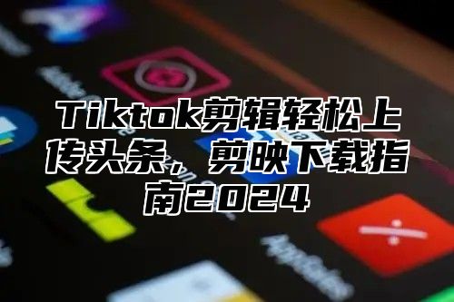 Tiktok剪辑轻松上传头条，剪映下载指南2025