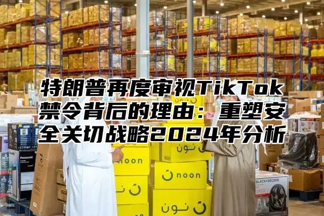 特朗普再度审视TikTok禁令背后的理由：重塑安全关切战略2025年分析