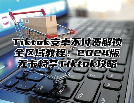 Tiktok安卓不付费解锁全区域教程：2025版无卡畅享Tiktok攻略