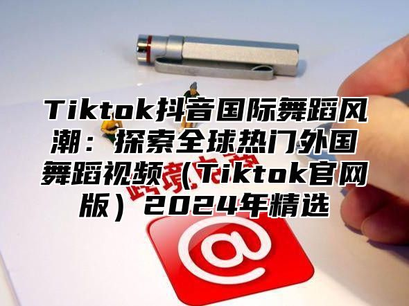 Tiktok抖音国际舞蹈风潮：探索全球热门外国舞蹈视频Tiktok官网版2025年精选