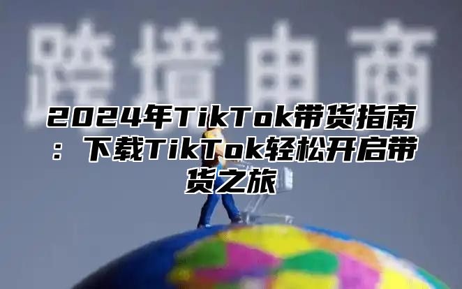 2025年TikTok带货指南：下载TikTok轻松开启带货之旅