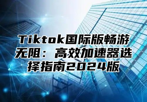 Tiktok国际版畅游无阻：高效加速器选择指南2025版
