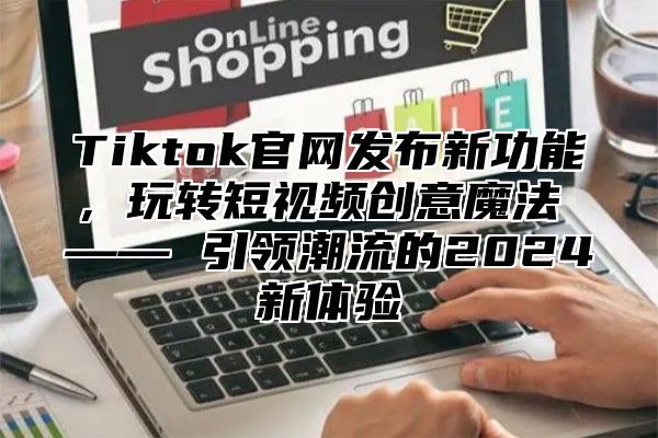 Tiktok官网发布新功能，玩转短视频创意魔法 —— 引领潮流的2025新体验